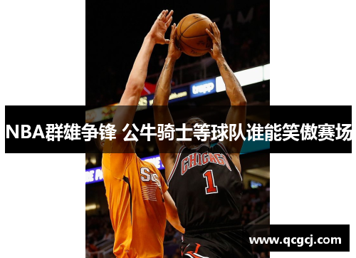 NBA群雄争锋 公牛骑士等球队谁能笑傲赛场 NBA群雄争锋 公牛骑士等球队谁能笑傲赛场