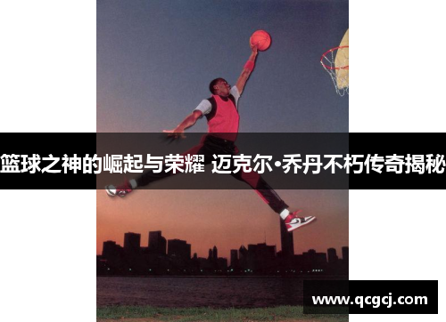 篮球之神的崛起与荣耀 迈克尔·乔丹不朽传奇揭秘